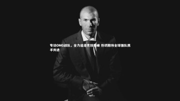 B体育官方网站_专访OMG战队，全力追逐竞技巅峰 热切期待全球强队携手共进